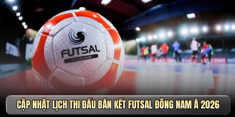 Cập nhật lịch thi đấu bán kết Futsal Đông Nam Á 2026